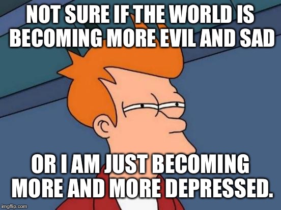 Futurama Fry Meme | NOT SURE IF THE WORLD IS BECOMING MORE EVIL AND SAD; OR I AM JUST BECOMING MORE AND MORE DEPRESSED. | image tagged in memes,futurama fry | made w/ Imgflip meme maker