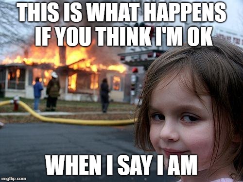 Disaster Girl | THIS IS WHAT HAPPENS IF YOU THINK I'M OK; WHEN I SAY I AM | image tagged in memes,disaster girl | made w/ Imgflip meme maker