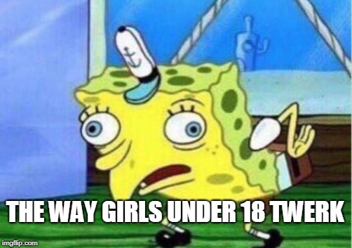 Mocking Spongebob Meme | THE WAY GIRLS UNDER 18 TWERK | image tagged in memes,mocking spongebob | made w/ Imgflip meme maker