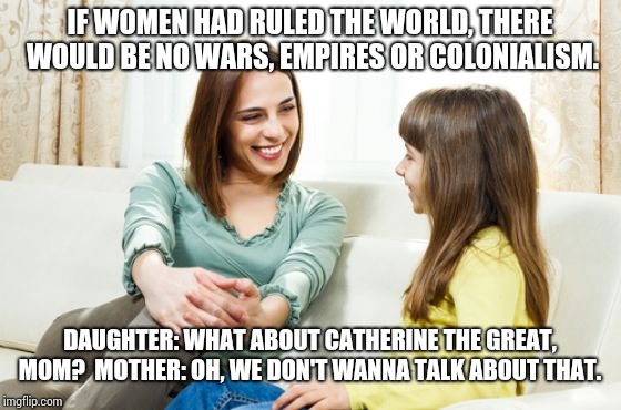 Mother daughter conversation | IF WOMEN HAD RULED THE WORLD, THERE WOULD BE NO WARS, EMPIRES OR COLONIALISM. DAUGHTER: WHAT ABOUT CATHERINE THE GREAT, MOM? 
MOTHER: OH, WE DON'T WANNA TALK ABOUT THAT. | image tagged in mother daughter conversation | made w/ Imgflip meme maker