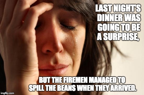 First World Problems Meme | LAST NIGHT’S DINNER WAS GOING TO BE A SURPRISE, BUT THE FIREMEN MANAGED TO SPILL THE BEANS WHEN THEY ARRIVED. | image tagged in memes,first world problems | made w/ Imgflip meme maker
