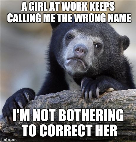 Confession Bear Meme | A GIRL AT WORK KEEPS CALLING ME THE WRONG NAME; I'M NOT BOTHERING TO CORRECT HER | image tagged in memes,confession bear | made w/ Imgflip meme maker