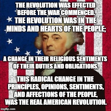 THE REAL AMERICAN REVOLUTION | THE REVOLUTION WAS EFFECTED BEFORE THE WAR COMMENCED. THE REVOLUTION WAS IN THE MINDS AND HEARTS OF THE PEOPLE;; A CHANGE IN THEIR RELIGIOUS SENTIMENTS OF THEIR DUTIES AND OBLIGATIONS. THIS RADICAL CHANGE IN THE PRINCIPLES, OPINIONS, SENTIMENTS, AND AFFECTIONS OF THE PEOPLE, WAS THE REAL AMERICAN REVOLUTION. | image tagged in john adams patriot,hearts and minds,minds and hearts,revolution | made w/ Imgflip meme maker