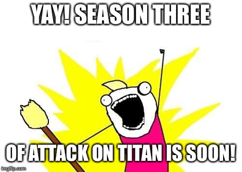 X All The Y | YAY! SEASON THREE; OF ATTACK ON TITAN IS SOON! | image tagged in memes,x all the y | made w/ Imgflip meme maker