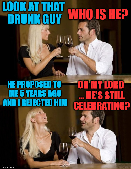 I poke fun at relationships but I do love being in one. | LOOK AT THAT DRUNK GUY; WHO IS HE? HE PROPOSED TO ME 5 YEARS AGO AND I REJECTED HIM; OH MY LORD ... HE'S STILL CELEBRATING? | image tagged in drinking,memes,marriage,relationships,funny | made w/ Imgflip meme maker