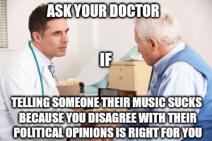 ASK YOUR DOCTOR; IF; TELLING SOMEONE THEIR MUSIC SUCKS BECAUSE YOU DISAGREE WITH THEIR POLITICAL OPINIONS IS RIGHT FOR YOU | made w/ Imgflip meme maker