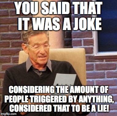Today's society | YOU SAID THAT IT WAS A JOKE; CONSIDERING THE AMOUNT OF PEOPLE TRIGGERED BY ANYTHING, CONSIDERED THAT TO BE A LIE! | image tagged in memes,maury lie detector,triggered,just a joke | made w/ Imgflip meme maker