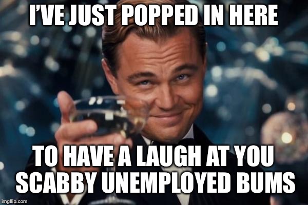 Leonardo Dicaprio Cheers | I’VE JUST POPPED IN HERE; TO HAVE A LAUGH AT YOU SCABBY UNEMPLOYED BUMS | image tagged in memes,leonardo dicaprio cheers | made w/ Imgflip meme maker