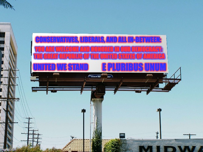 billboard blank | CONSERVATIVES, LIBERALS, AND ALL IN-BETWEEN:; YOU ARE WELCOME AND HONORED IN OUR DEMOCRACY: THE GREAT REPUBLIC OF THE UNITED STATES OF AMERICA; UNITED WE STAND; E PLURIBUS UNUM | image tagged in billboard blank | made w/ Imgflip meme maker