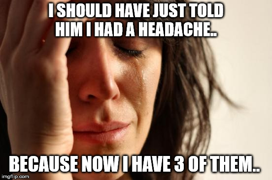 First World Problems Meme | I SHOULD HAVE JUST TOLD HIM I HAD A HEADACHE.. BECAUSE NOW I HAVE 3 OF THEM.. | image tagged in memes,first world problems | made w/ Imgflip meme maker