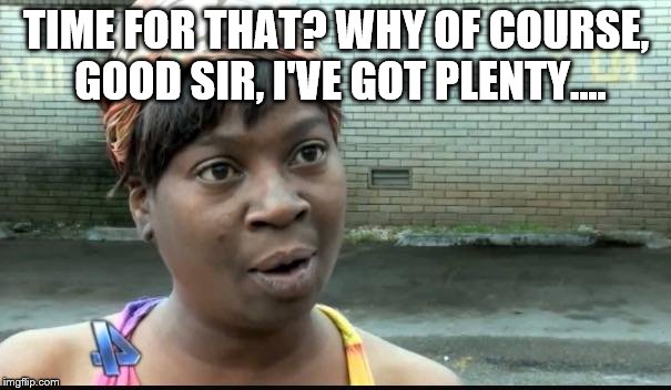 Ain't nobody got time for that | TIME FOR THAT? WHY OF COURSE, GOOD SIR, I'VE GOT PLENTY.... | image tagged in ain't nobody got time for that | made w/ Imgflip meme maker