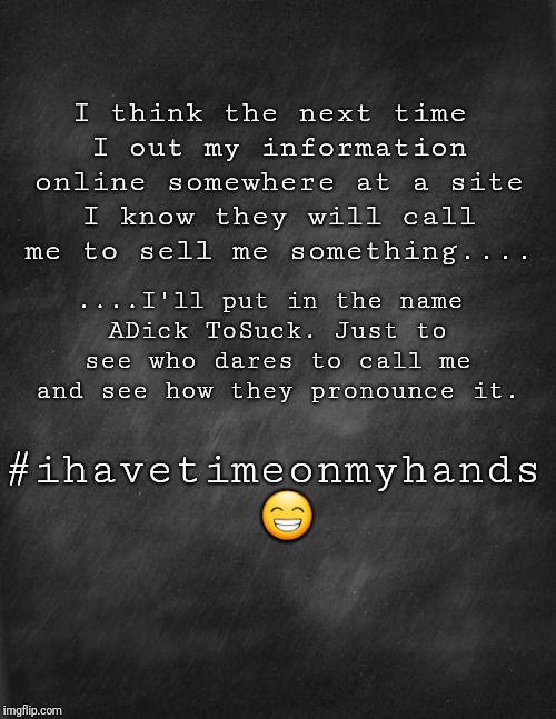 black blank | I think the next time I out my information online somewhere at a site I know they will call me to sell me something.... ....I'll put in the name ADick ToSuck. Just to see who dares to call me and see how they pronounce it. #ihavetimeonmyhands 😁 | image tagged in black blank | made w/ Imgflip meme maker