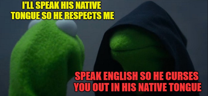 Evil Kermit Meme | I'LL SPEAK HIS NATIVE TONGUE SO HE RESPECTS ME SPEAK ENGLISH SO HE CURSES YOU OUT IN HIS NATIVE TONGUE | image tagged in memes,evil kermit | made w/ Imgflip meme maker