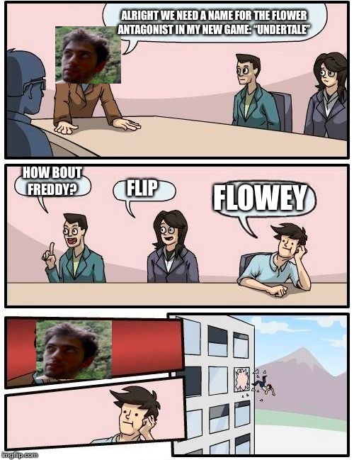 Boardroom Meeting Suggestion Meme | ALRIGHT WE NEED A NAME FOR THE FLOWER ANTAGONIST IN MY NEW GAME: “UNDERTALE”; HOW BOUT FREDDY? FLOWEY; FLIP | image tagged in memes,boardroom meeting suggestion | made w/ Imgflip meme maker