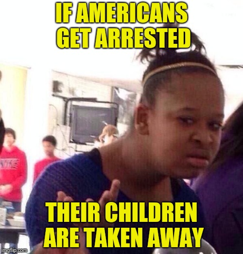 Preferential treatment for illegal aliens , again  | IF AMERICANS GET ARRESTED THEIR CHILDREN ARE TAKEN AWAY | image tagged in memes,black girl wat,americans,laws,special kind of stupid,criminals | made w/ Imgflip meme maker
