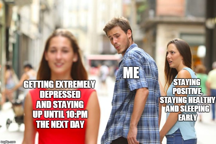 I always keep making this same decision smh | ME; STAYING POSITIVE, STAYING HEALTHY AND SLEEPING EARLY; GETTING EXTREMELY DEPRESSED AND STAYING UP UNTIL 10:PM THE NEXT DAY | image tagged in memes,distracted boyfriend,depression | made w/ Imgflip meme maker