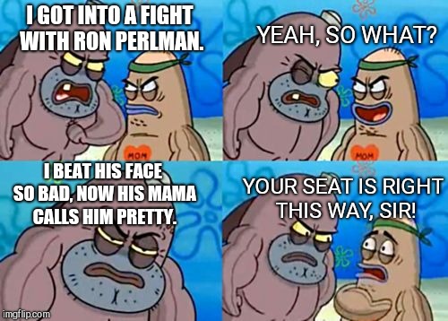 How Tough Are You Meme | I GOT INTO A FIGHT WITH RON PERLMAN. YEAH, SO WHAT? I BEAT HIS FACE SO BAD, NOW HIS MAMA CALLS HIM PRETTY. YOUR SEAT IS RIGHT THIS WAY, SIR! | image tagged in memes,how tough are you | made w/ Imgflip meme maker