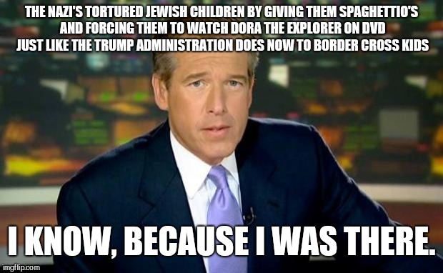 Brian Williams Was There Meme | THE NAZI'S TORTURED JEWISH CHILDREN BY GIVING THEM SPAGHETTIO'S AND FORCING THEM TO WATCH DORA THE EXPLORER ON DVD JUST LIKE THE TRUMP ADMINISTRATION DOES NOW TO BORDER CROSS KIDS; I KNOW, BECAUSE I WAS THERE. | image tagged in memes,brian williams was there | made w/ Imgflip meme maker