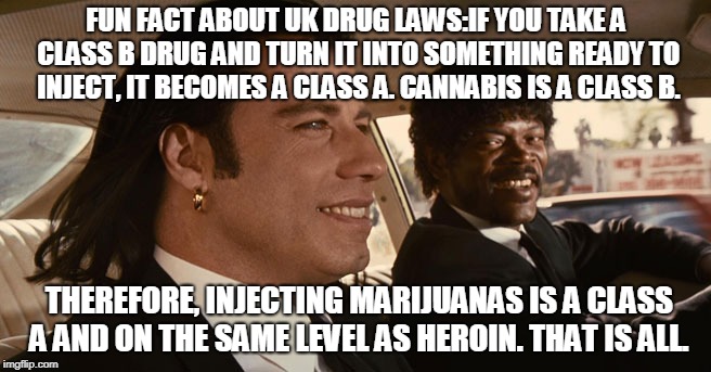 FUN FACT ABOUT UK DRUG LAWS:IF YOU TAKE A CLASS B DRUG AND TURN IT INTO SOMETHING READY TO INJECT, IT BECOMES A CLASS A. CANNABIS IS A CLASS B. THEREFORE, INJECTING MARIJUANAS IS A CLASS A AND ON THE SAME LEVEL AS HEROIN. THAT IS ALL. | made w/ Imgflip meme maker