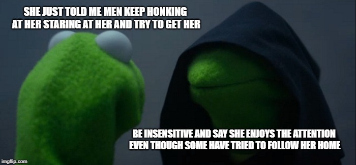 Evil Kermit Meme | SHE JUST TOLD ME MEN KEEP HONKING AT HER STARING AT HER AND TRY TO GET HER; BE INSENSITIVE AND SAY SHE ENJOYS THE ATTENTION EVEN THOUGH SOME HAVE TRIED TO FOLLOW HER HOME | image tagged in memes,evil kermit | made w/ Imgflip meme maker