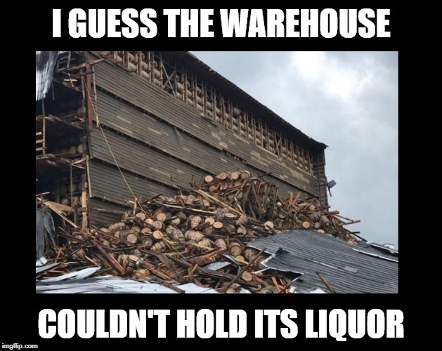 Kentucky Bourbon warehouse collapses, spilling 9,000 barrels of whiskey | I GUESS THE WAREHOUSE; COULDN'T HOLD ITS LIQUOR | image tagged in funny memes,imgflip,whiskey,irony,drinking | made w/ Imgflip meme maker
