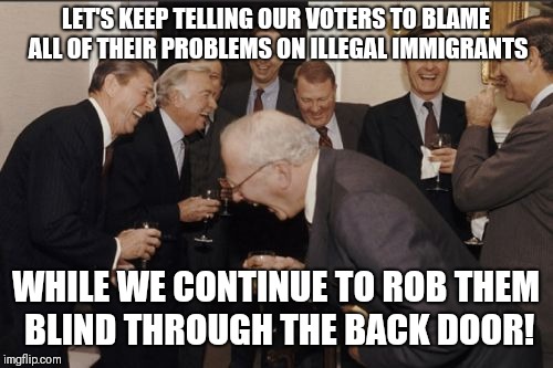 Sadly, republican voters are the easiest people to circumvent  | LET'S KEEP TELLING OUR VOTERS TO BLAME ALL OF THEIR PROBLEMS ON ILLEGAL IMMIGRANTS; WHILE WE CONTINUE TO ROB THEM BLIND THROUGH THE BACK DOOR! | image tagged in memes,laughing men in suits | made w/ Imgflip meme maker