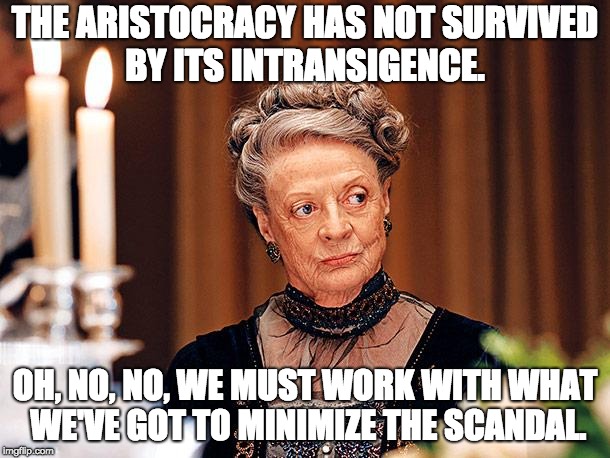Dowager Countess of Grantham | THE ARISTOCRACY HAS NOT SURVIVED BY ITS INTRANSIGENCE. OH, NO, NO, WE MUST WORK
WITH WHAT WE'VE GOT TO MINIMIZE THE SCANDAL. | image tagged in dowager countess of grantham | made w/ Imgflip meme maker
