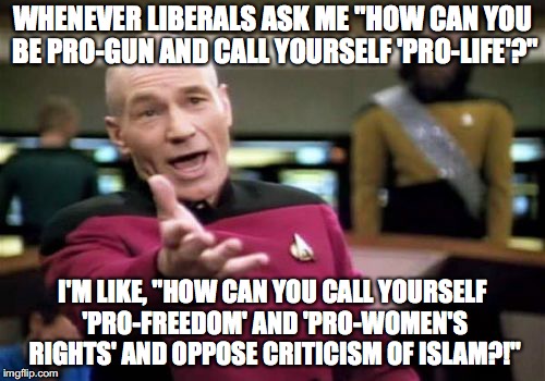 Picard Wtf Meme | WHENEVER LIBERALS ASK ME "HOW CAN YOU BE PRO-GUN AND CALL YOURSELF 'PRO-LIFE'?"; I'M LIKE, "HOW CAN YOU CALL YOURSELF 'PRO-FREEDOM' AND 'PRO-WOMEN'S RIGHTS' AND OPPOSE CRITICISM OF ISLAM?!" | image tagged in memes,picard wtf,funny,political memes,liberals | made w/ Imgflip meme maker