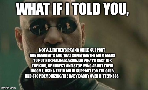 Matrix Morpheus Meme | WHAT IF I TOLD YOU, NOT ALL FATHER’S PAYING CHILD SUPPORT ARE DEADBEATS AND THAT SOMETIME THE MOM NEEDS TO PUT HER FEELINGS ASIDE, DO WHAT’S BEST FOR THE KIDS, BE HONEST, AND STOP LYING ABOUT THEIR INCOME, USING THEIR CHILD SUPPORT FOR THE CLUB, AND STOP DEMONIZING THE BABY DADDY OVER BITTERNESS. | image tagged in memes,matrix morpheus | made w/ Imgflip meme maker