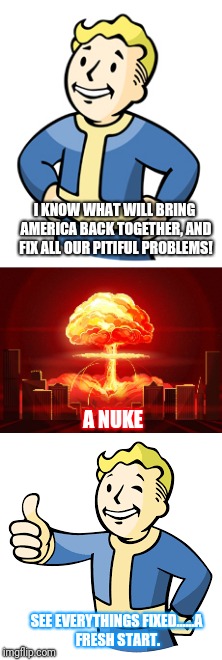 Seems like this is the only thing for all Americans to appreciate what they have. | I KNOW WHAT WILL BRING AMERICA BACK TOGETHER, AND FIX ALL OUR PITIFUL PROBLEMS! A NUKE; SEE EVERYTHINGS FIXED......A FRESH START. | image tagged in america,fallout nuke,immigration,sad but true | made w/ Imgflip meme maker