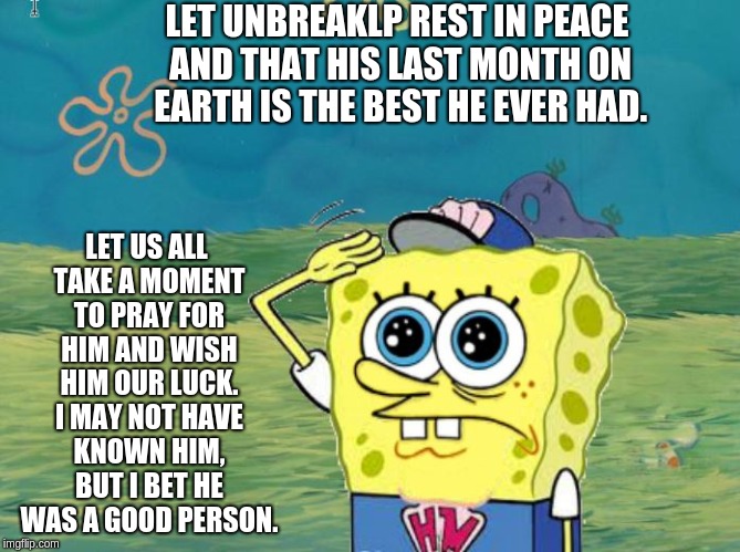 To UnbreakLP, And Anyone Who Cares | LET UNBREAKLP REST IN PEACE AND THAT HIS LAST MONTH ON EARTH IS THE BEST HE EVER HAD. LET US ALL TAKE A MOMENT TO PRAY FOR HIM AND WISH HIM OUR LUCK. I MAY NOT HAVE KNOWN HIM, BUT I BET HE WAS A GOOD PERSON. | image tagged in spongebob salute,the power of prayer,unbreaklp | made w/ Imgflip meme maker
