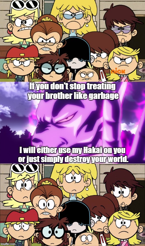 Beerus threatens the Loud sisters. | If you don't stop treating your brother like garbage; I will either use my Hakai on you or just simply destroy your world. | image tagged in the loud house,dbz,dbz meme,beerus | made w/ Imgflip meme maker