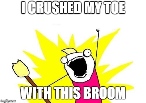 X All The Y | I CRUSHED MY TOE; WITH THIS BROOM | image tagged in memes,x all the y | made w/ Imgflip meme maker
