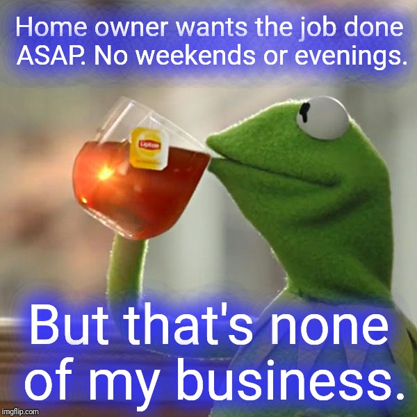Flakes | Home owner wants the job done ASAP. No weekends or evenings. But that's none of my business. | image tagged in memes,but thats none of my business,kermit the frog | made w/ Imgflip meme maker
