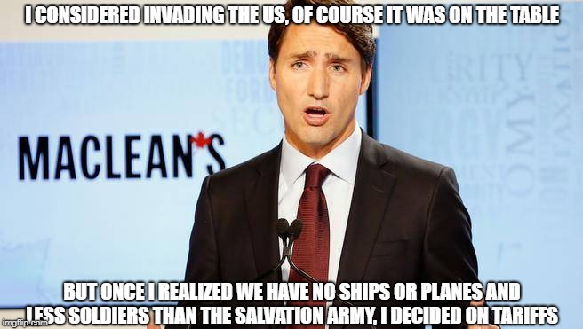 Justin gets tough | I CONSIDERED INVADING THE US, OF COURSE IT WAS ON THE TABLE; BUT ONCE I REALIZED WE HAVE NO SHIPS OR PLANES AND LESS SOLDIERS THAN THE SALVATION ARMY, I DECIDED ON TARIFFS | image tagged in justin trudeau,tariffs,canada,prime minister | made w/ Imgflip meme maker