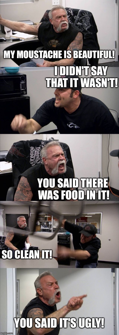 My moustache is beautiful. | MY MOUSTACHE IS BEAUTIFUL! I DIDN'T SAY THAT IT WASN'T! YOU SAID THERE WAS FOOD IN IT! SO CLEAN IT! YOU SAID IT'S UGLY! | image tagged in memes,american chopper argument,moustache | made w/ Imgflip meme maker