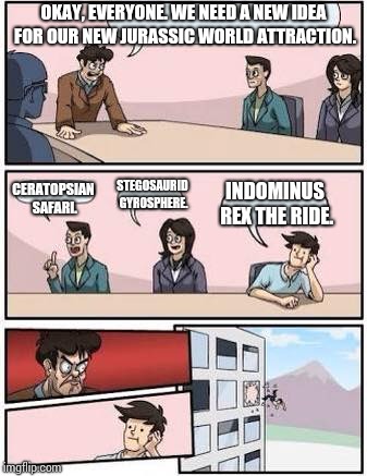 board meeting | OKAY, EVERYONE. WE NEED A NEW IDEA FOR OUR NEW JURASSIC WORLD ATTRACTION. CERATOPSIAN SAFARI. STEGOSAURID GYROSPHERE. INDOMINUS REX THE RIDE. | image tagged in board meeting | made w/ Imgflip meme maker