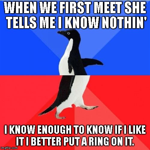 Socially Awkward Awesome Penguin Meme | WHEN WE FIRST MEET SHE TELLS ME I KNOW NOTHIN'; I KNOW ENOUGH TO KNOW IF I LIKE IT I BETTER PUT A RING ON IT. | image tagged in memes,socially awkward awesome penguin | made w/ Imgflip meme maker