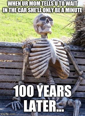 Waiting Skeleton Meme | WHEN UR MOM TELLS U TO WAIT IN THE CAR SHE'LL ONLY BE A MINUTE; 100 YEARS LATER... | image tagged in memes,waiting skeleton | made w/ Imgflip meme maker