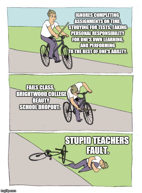 Bicycle guy tripping | IGNORES COMPLETING ASSIGNMENTS ON TIME, STUDYING FOR TESTS, TAKING PERSONAL RESPONSIBILITY FOR ONE'S OWN LEARNING, AND PERFORMING TO THE BEST OF ONE'S ABILITY. FAILS CLASS.  BRIGHTWOOD COLLEGE BEAUTY SCHOOL DROPOUT. STUPID TEACHERS FAULT. | image tagged in bicycle guy tripping | made w/ Imgflip meme maker