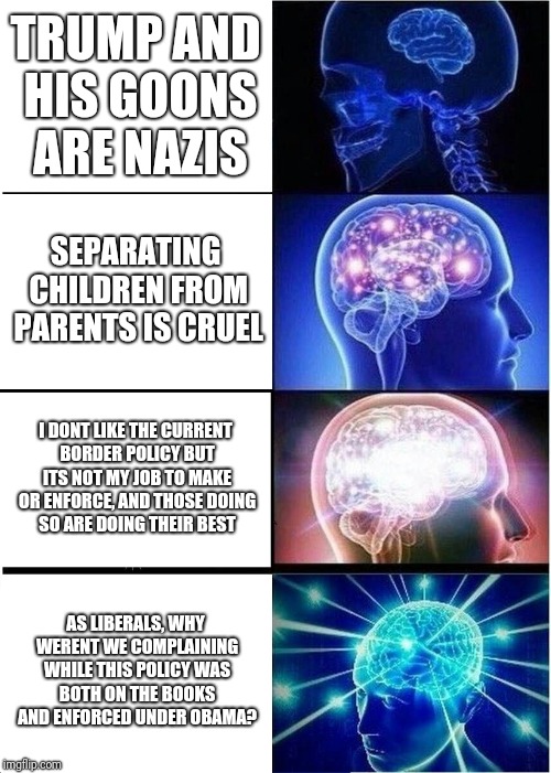 Expanding Brain | TRUMP AND HIS GOONS ARE NAZIS; SEPARATING CHILDREN FROM PARENTS IS CRUEL; I DONT LIKE THE CURRENT BORDER POLICY BUT ITS NOT MY JOB TO MAKE OR ENFORCE, AND THOSE DOING SO ARE DOING THEIR BEST; AS LIBERALS, WHY WERENT WE COMPLAINING WHILE THIS POLICY WAS BOTH ON THE BOOKS AND ENFORCED UNDER OBAMA? | image tagged in memes,expanding brain | made w/ Imgflip meme maker