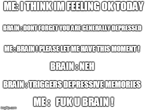 Blank White Template | ME: I THINK IM FEELING OK TODAY; BRAIN : DONT FORGET YOU ARE GENERALLY DEPRESSED; ME : BRAIN ! PLEASE LET ME HAVE THIS MOMENT ! BRAIN : NEH; BRAIN : TRIGGERS DEPRESSIVE MEMORIES; ME :   FUK U BRAIN ! | image tagged in blank white template | made w/ Imgflip meme maker