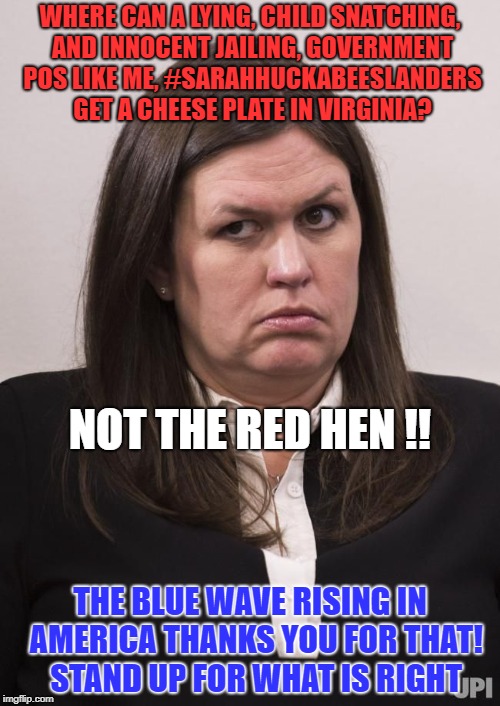 crazy sarah huckabee sanders | WHERE CAN A LYING, CHILD SNATCHING, AND INNOCENT JAILING, GOVERNMENT POS LIKE ME, #SARAHHUCKABEESLANDERS GET A CHEESE PLATE IN VIRGINIA? NOT THE RED HEN !! THE BLUE WAVE RISING IN  AMERICA THANKS YOU FOR THAT!  STAND UP FOR WHAT IS RIGHT | image tagged in crazy sarah huckabee sanders | made w/ Imgflip meme maker