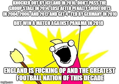X All The Y Meme | KNOCKED OUT BY ICELAND IN 2016, DON'T PASS THE GROUP STAGE IN 2014, LOSE AFTER PENALTY SHOOTOUTS IN 2004, 2006  AND 2012 AND GET 4 -1'ED BY GERMANY IN 2010; BUT WIN A MATCH AGAINST PANAMA IN 2018; ENGLAND IS FUCKING OP AND THE GREATEST FOOTBALL NATION OF THIS DECADE | image tagged in memes,x all the y | made w/ Imgflip meme maker