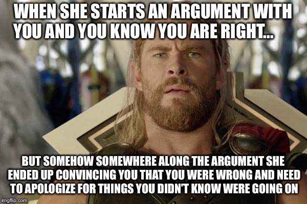 WHEN SHE STARTS AN ARGUMENT WITH YOU AND YOU KNOW YOU ARE RIGHT... BUT SOMEHOW SOMEWHERE ALONG THE ARGUMENT SHE ENDED UP CONVINCING YOU THAT YOU WERE WRONG AND NEED TO APOLOGIZE FOR THINGS YOU DIDN’T KNOW WERE GOING ON | image tagged in relationships,avengers,thor,what happened,marriage,funny memes | made w/ Imgflip meme maker