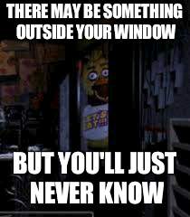 Chica Looking In Window FNAF | THERE MAY BE SOMETHING OUTSIDE YOUR WINDOW; BUT YOU'LL JUST NEVER KNOW | image tagged in chica looking in window fnaf | made w/ Imgflip meme maker