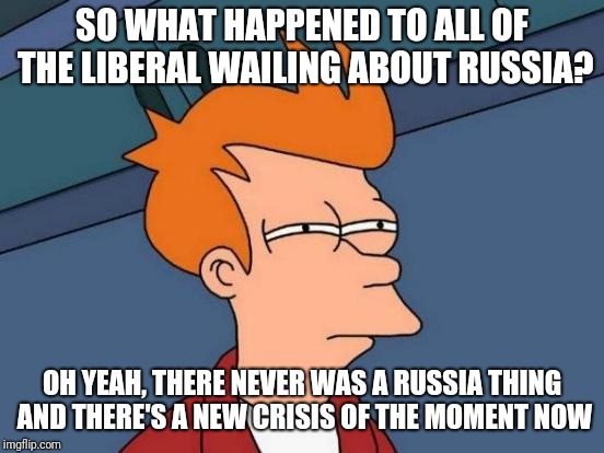 There never was a Russia thing | SO WHAT HAPPENED TO ALL OF THE LIBERAL WAILING ABOUT RUSSIA? OH YEAH, THERE NEVER WAS A RUSSIA THING AND THERE'S A NEW CRISIS OF THE MOMENT NOW | image tagged in memes,futurama fry | made w/ Imgflip meme maker