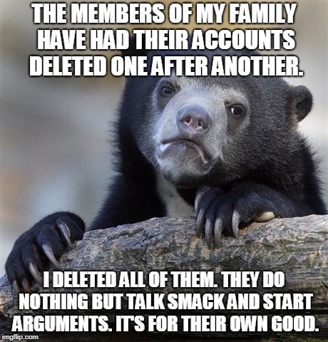 Confession Bear Meme | THE MEMBERS OF MY FAMILY HAVE HAD THEIR ACCOUNTS DELETED ONE AFTER ANOTHER. I DELETED ALL OF THEM. THEY DO NOTHING BUT TALK SMACK AND START ARGUMENTS. IT'S FOR THEIR OWN GOOD. | image tagged in memes,confession bear,AdviceAnimals | made w/ Imgflip meme maker