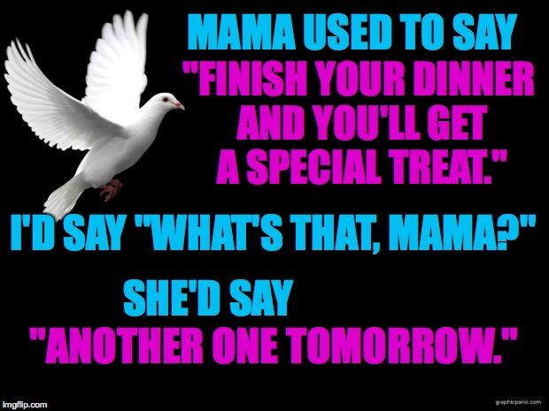 Mama's love language was a leather belt. | MAMA USED TO SAY; "FINISH YOUR DINNER AND YOU'LL GET A SPECIAL TREAT."; I'D SAY "WHAT'S THAT, MAMA?"; SHE'D SAY; "ANOTHER ONE TOMORROW." | image tagged in memes,love languages,mama,today is ur b'day  my birthday wish i send on the wings of this | made w/ Imgflip meme maker
