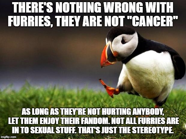 Unpopular Opinion Puffin Meme | THERE'S NOTHING WRONG WITH FURRIES, THEY ARE NOT "CANCER"; AS LONG AS THEY'RE NOT HURTING ANYBODY, LET THEM ENJOY THEIR FANDOM. NOT ALL FURRIES ARE IN TO SEXUAL STUFF. THAT'S JUST THE STEREOTYPE. | image tagged in memes,unpopular opinion puffin | made w/ Imgflip meme maker